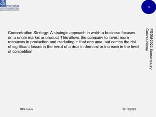 13
Concentration Strategy- A strategic approach in which a business focuses
on a single market or product. This allows the company to invest more
resources in production and marketing in that one area, but carries the risk
of significant losses in the event of a drop in demand or increase in the level
of competition
 