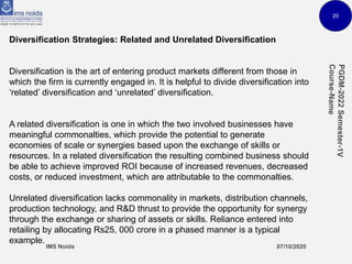 20
Diversification Strategies: Related and Unrelated Diversification
Diversification is the art of entering product markets different from those in
which the firm is currently engaged in. It is helpful to divide diversification into
‘related’ diversification and ‘unrelated’ diversification.
A related diversification is one in which the two involved businesses have
meaningful commonalties, which provide the potential to generate
economies of scale or synergies based upon the exchange of skills or
resources. In a related diversification the resulting combined business should
be able to achieve improved ROI because of increased revenues, decreased
costs, or reduced investment, which are attributable to the commonalties.
Unrelated diversification lacks commonality in markets, distribution channels,
production technology, and R&D thrust to provide the opportunity for synergy
through the exchange or sharing of assets or skills. Reliance entered into
retailing by allocating Rs25, 000 crore in a phased manner is a typical
example.
 