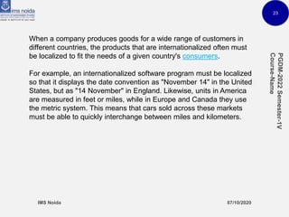 23
When a company produces goods for a wide range of customers in
different countries, the products that are internationalized often must
be localized to fit the needs of a given country's consumers.
For example, an internationalized software program must be localized
so that it displays the date convention as "November 14" in the United
States, but as "14 November" in England. Likewise, units in America
are measured in feet or miles, while in Europe and Canada they use
the metric system. This means that cars sold across these markets
must be able to quickly interchange between miles and kilometers.
 