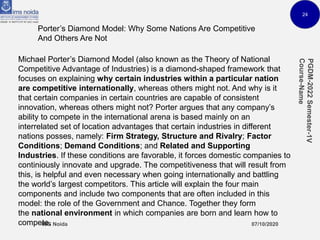 24
Porter’s Diamond Model: Why Some Nations Are Competitive
And Others Are Not
Michael Porter’s Diamond Model (also known as the Theory of National
Competitive Advantage of Industries) is a diamond-shaped framework that
focuses on explaining why certain industries within a particular nation
are competitive internationally, whereas others might not. And why is it
that certain companies in certain countries are capable of consistent
innovation, whereas others might not? Porter argues that any company’s
ability to compete in the international arena is based mainly on an
interrelated set of location advantages that certain industries in different
nations posses, namely: Firm Strategy, Structure and Rivalry; Factor
Conditions; Demand Conditions; and Related and Supporting
Industries. If these conditions are favorable, it forces domestic companies to
continiously innovate and upgrade. The competitiveness that will result from
this, is helpful and even necessary when going internationally and battling
the world’s largest competitors. This article will explain the four main
components and include two components that are often included in this
model: the role of the Government and Chance. Together they form
the national environment in which companies are born and learn how to
compete.
 