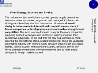 26
Firm Strategy, Structure and Rivalry:
The national context in which companies operate largely determines
how companies are created, organized and managed: it affects their
strategy and how they structure themselves. Moreover, domestic
rivalry is instrumental to international competitiveness, since it
forces companies to develop unique and sustainable strenghts and
capabilities. The more intense domestic rivalry is, the more companies
are being pushed to innovate and improve in order to maintain their
competitive advantage. In the end, this will only help companies when
entering the international arena. A good example for this is the Japanese
automobile industry with intense rivalry between players such as Nissan,
Honda, Toyota, Suzuki, Mitsubishi and Subaru. Because of their own
fierce domestic competition, they have become able to more easily
compete in foreign markets as well.
 