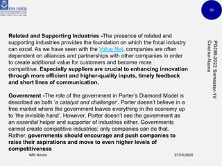 28
Related and Supporting Industries -The presence of related and
supporting industries provides the foundation on which the focal industry
can excel. As we have seen with the Value Net, companies are often
dependent on alliances and partnerships with other companies in order
to create additional value for customers and become more
competitive. Especially suppliers are crucial to enhancing innovation
through more efficient and higher-quality inputs, timely feedback
and short lines of communication.
Government -The role of the government in Porter’s Diamond Model is
described as both ‘a catalyst and challenger‘. Porter doesn’t believe in a
free market where the government leaves everything in the economy up
to ‘the invisible hand’. However, Porter doesn’t see the government as
an essential helper and supporter of industries either. Governments
cannot create competitive industries; only companies can do that.
Rather, governments should encourage and push companies to
raise their aspirations and move to even higher levels of
competitiveness
 