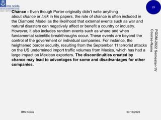 29
Chance - Even though Porter originally didn’t write anything
about chance or luck in his papers, the role of chance is often included in
the Diamond Model as the likelihood that external events such as war and
natural disasters can negatively affect or benefit a country or industry.
However, it also includes random events such as where and when
fundamental scientific breakthroughs occur. These events are beyond the
control of the government or individual companies. For instance, the
heightened border security, resulting from the September 11 terrorist attacks
on the US undermined import traffic volumes from Mexico, which has had a
large impact on Mexican exporters. The discontinuities created by
chance may lead to advantages for some and disadvantages for other
companies.
 