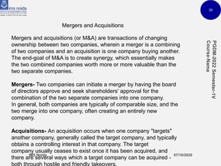 30
Mergers and Acquisitions
Mergers and acquisitions (or M&A) are transactions of changing
ownership between two companies, wherein a merger is a combining
of two companies and an acquisition is one company buying another.
The end-goal of M&A is to create synergy, which essentially makes
the two combined companies worth more or more valuable than the
two separate companies.
Mergers- Two companies can initiate a merger by having the board
of directors approve and seek shareholders' approval for the
combination of the two separate companies into one company.
In general, both companies are typically of comparable size, and the
two merge into one company, often creating an entirely new
company.
Acquisitions- An acquisition occurs when one company "targets"
another company, generally called the target company, and typically
obtains a controlling interest in that company. The target
company usually ceases to exist once it has been acquired, and
there are several ways which a target company can be acquired -
both through hostile and friendly takeovers.
 