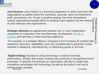 31
Joint Venture- Joint Venture is a business preparation in which more than two
organizations or parties share the ownership, expense, return of investments,
profit, governance, etc. To gain a positive synergy from their competitors,
various organizations expand either by infusing more capital or by the medium
of Joint Ventures with organizations.
Strategic alliances are agreements between two or more independent
companies to cooperate in the manufacturing, development, or sale of
products and services, or other business objectives.
•For example, in a strategic alliance, Company A and Company B combine their
respective resources, capabilities, and core competencies to generate mutual
interests in designing, manufacturing, or distributing goods or services.
•Digital strategy focuses on using technology to improve business
performance, whether that means creating new products or reimagining current
processes. It specifies the direction an organization will take to create new
competitive advantages with technology, as well as the tactics it will use to
achieve these changes.
 