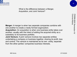 32
What is the difference between a Merger,
Acquisition, and Joint Venture?
Merger: A merger is when two separate companies combine with
one another to create a newly formed organization.
Acquisition: An acquisition is when one business entity takes over
another, usually with the intent of adding the acquired entity as a
subsidiary to its business portfolio.
Joint Venture: A joint venture involves two separate entities
undertaking a company or business together, sharing its profit, loss
and control. The venture is maintained as its own entity, separate
from the other parties’ companies business interests.
 