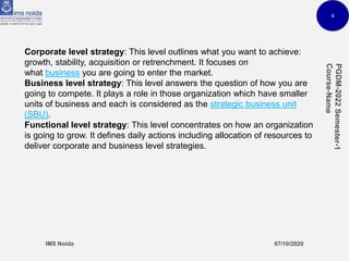 4
Corporate level strategy: This level outlines what you want to achieve:
growth, stability, acquisition or retrenchment. It focuses on
what business you are going to enter the market.
Business level strategy: This level answers the question of how you are
going to compete. It plays a role in those organization which have smaller
units of business and each is considered as the strategic business unit
(SBU).
Functional level strategy: This level concentrates on how an organization
is going to grow. It defines daily actions including allocation of resources to
deliver corporate and business level strategies.
 