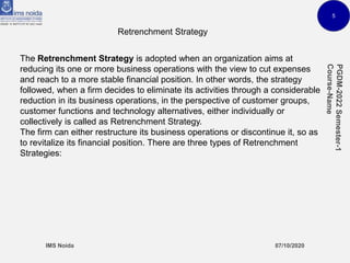 5
Retrenchment Strategy
The Retrenchment Strategy is adopted when an organization aims at
reducing its one or more business operations with the view to cut expenses
and reach to a more stable financial position. In other words, the strategy
followed, when a firm decides to eliminate its activities through a considerable
reduction in its business operations, in the perspective of customer groups,
customer functions and technology alternatives, either individually or
collectively is called as Retrenchment Strategy.
The firm can either restructure its business operations or discontinue it, so as
to revitalize its financial position. There are three types of Retrenchment
Strategies:
 