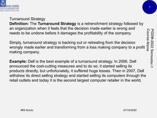 7
Turnaround Strategy
Definition: The Turnaround Strategy is a retrenchment strategy followed by
an organization when it feels that the decision made earlier is wrong and
needs to be undone before it damages the profitability of the company.
Simply, turnaround strategy is backing out or retreating from the decision
wrongly made earlier and transforming from a loss making company to a profit
making company.
Example: Dell is the best example of a turnaround strategy. In 2006. Dell
announced the cost-cutting measures and to do so; it started selling its
products directly, but unfortunately, it suffered huge losses. Then in 2007, Dell
withdrew its direct selling strategy and started selling its computers through the
retail outlets and today it is the second largest computer retailer in the world.
 