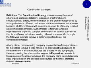9
Combination strategies
Definition: The Combination Strategy means making the use of
other grand strategies (stability, expansion or retrenchment)
simultaneously. Simply, the combination of any grand strategy used by
an organization in different businesses at the same time or in the same
business at different times with an aim to improve its efficiency is called
as a combination strategy. Such strategy is followed when an
organization is large and complex and consists of several businesses
that lie in different industries, serving different purposes. Go through
the following example to have a better understanding of the
combination strategy:
A baby diaper manufacturing company augments its offering of diapers
for the babies to have a wide range of its products (Stability) and at
the same time, it also manufactures the diapers for old age people,
thereby covering the other market segment (Expansion). In order to
focus more on the diapers division, the company plans to shut down its
baby wipes division and allocate its resources to the most profitable
division (Retrenchment).
 