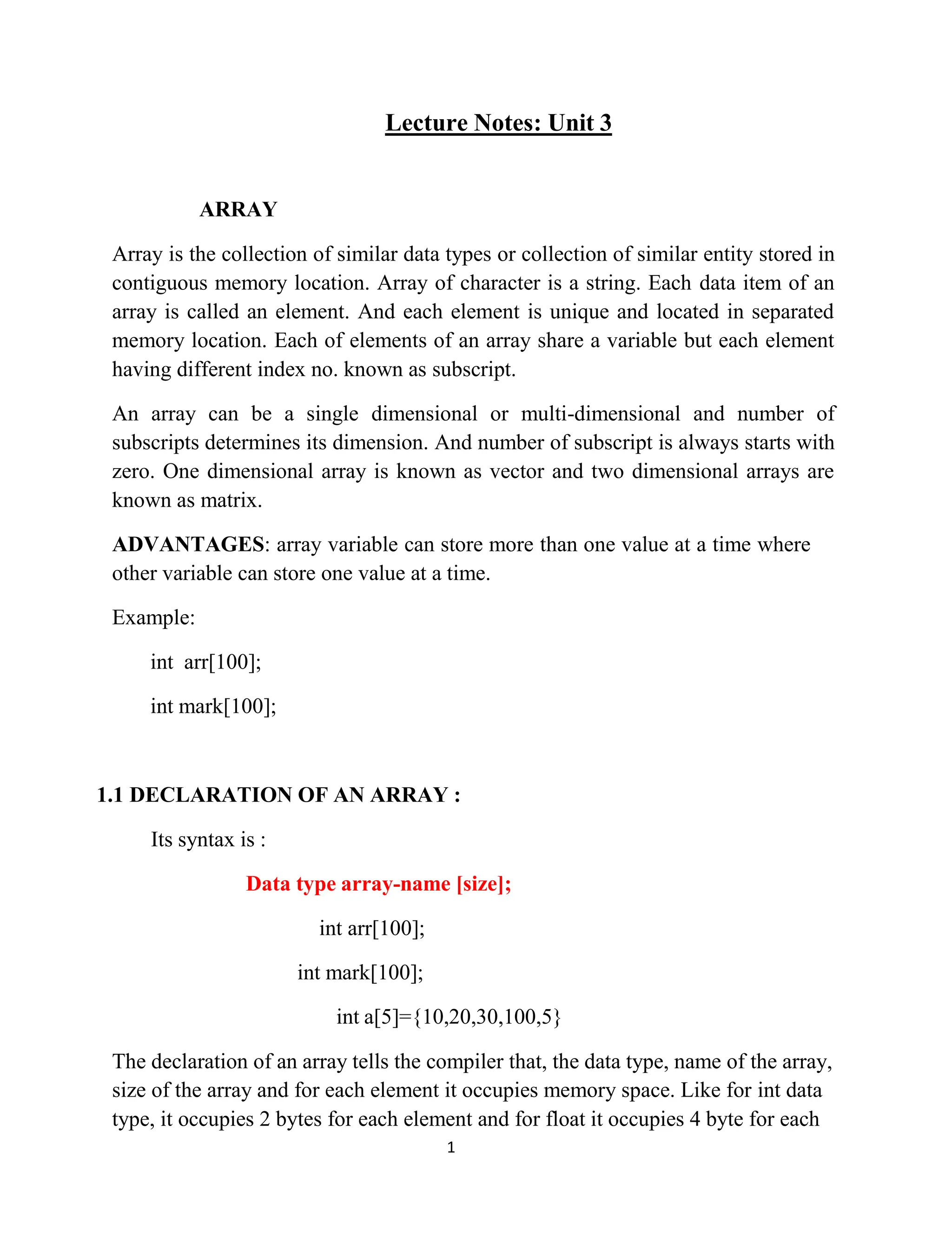 1 Lecture Notes: Unit 3 ARRAY Array is the collection of similar data types or collection of similar entity stored in contiguous memory location. Array of character is a string. Each data item of an array is called an element. And each element is unique and located in separated memory location. Each of elements of an array share a variable but each element having different index no. known as subscript. An array can be a single dimensional or multi-dimensional and number of subscripts determines its dimension. And number of subscript is always starts with zero. One dimensional array is known as vector and two dimensional arrays are known as matrix. ADVANTAGES: array variable can store more than one value at a time where other variable can store one value at a time. Example: int arr[100]; int mark[100]; 1.1 DECLARATION OF AN ARRAY : Its syntax is : Data type array-name [size]; int arr[100]; int mark[100]; int a[5]={10,20,30,100,5} The declaration of an array tells the compiler that, the data type, name of the array, size of the array and for each element it occupies memory space. Like for int data type, it occupies 2 bytes for each element and for float it occupies 4 byte for each 
