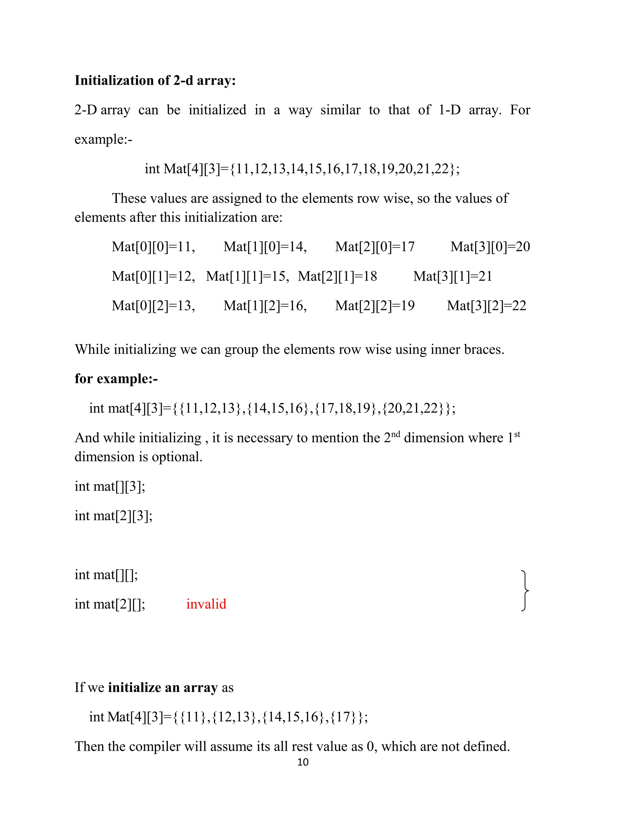10 Initialization of 2-d array: 2-D array can be initialized in a way similar to that of 1-D array. For example:- int Mat[4][3]={11,12,13,14,15,16,17,18,19,20,21,22}; These values are assigned to the elements row wise, so the values of elements after this initialization are: Mat[0][0]=11, Mat[1][0]=14, Mat[2][0]=17 Mat[3][0]=20 Mat[0][1]=12, Mat[1][1]=15, Mat[2][1]=18 Mat[3][1]=21 Mat[0][2]=13, Mat[1][2]=16, Mat[2][2]=19 Mat[3][2]=22 While initializing we can group the elements row wise using inner braces. for example:- int mat[4][3]={{11,12,13},{14,15,16},{17,18,19},{20,21,22}}; And while initializing , it is necessary to mention the 2nd dimension where 1st dimension is optional. int mat[][3]; int mat[2][3]; int mat[][]; int mat[2][]; invalid If we initialize an array as int Mat[4][3]={{11},{12,13},{14,15,16},{17}}; Then the compiler will assume its all rest value as 0, which are not defined. 