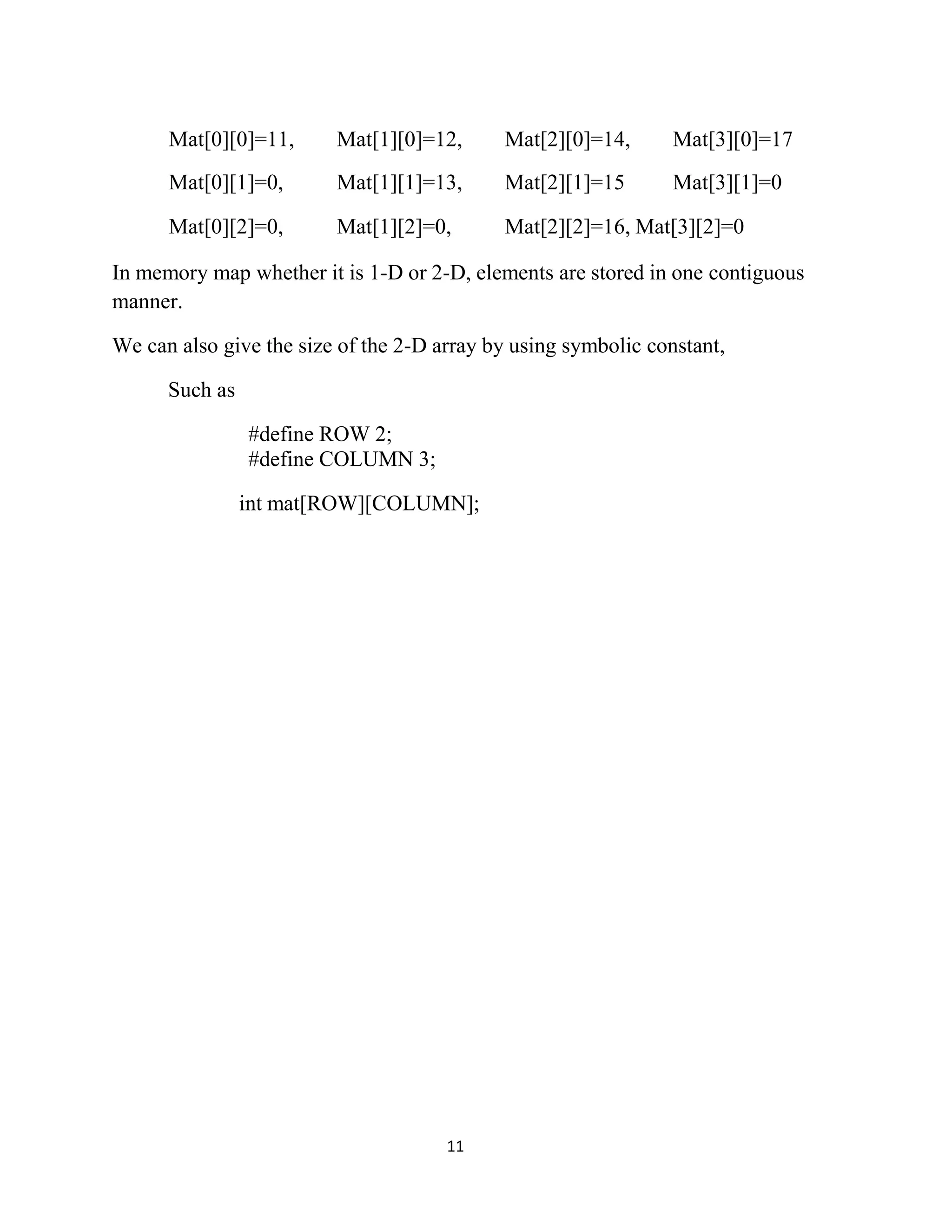 11 Mat[0][0]=11, Mat[1][0]=12, Mat[2][0]=14, Mat[3][0]=17 Mat[0][1]=0, Mat[1][1]=13, Mat[2][1]=15 Mat[3][1]=0 Mat[0][2]=0, Mat[1][2]=0, Mat[2][2]=16, Mat[3][2]=0 In memory map whether it is 1-D or 2-D, elements are stored in one contiguous manner. We can also give the size of the 2-D array by using symbolic constant, Such as #define ROW 2; #define COLUMN 3; int mat[ROW][COLUMN]; 
