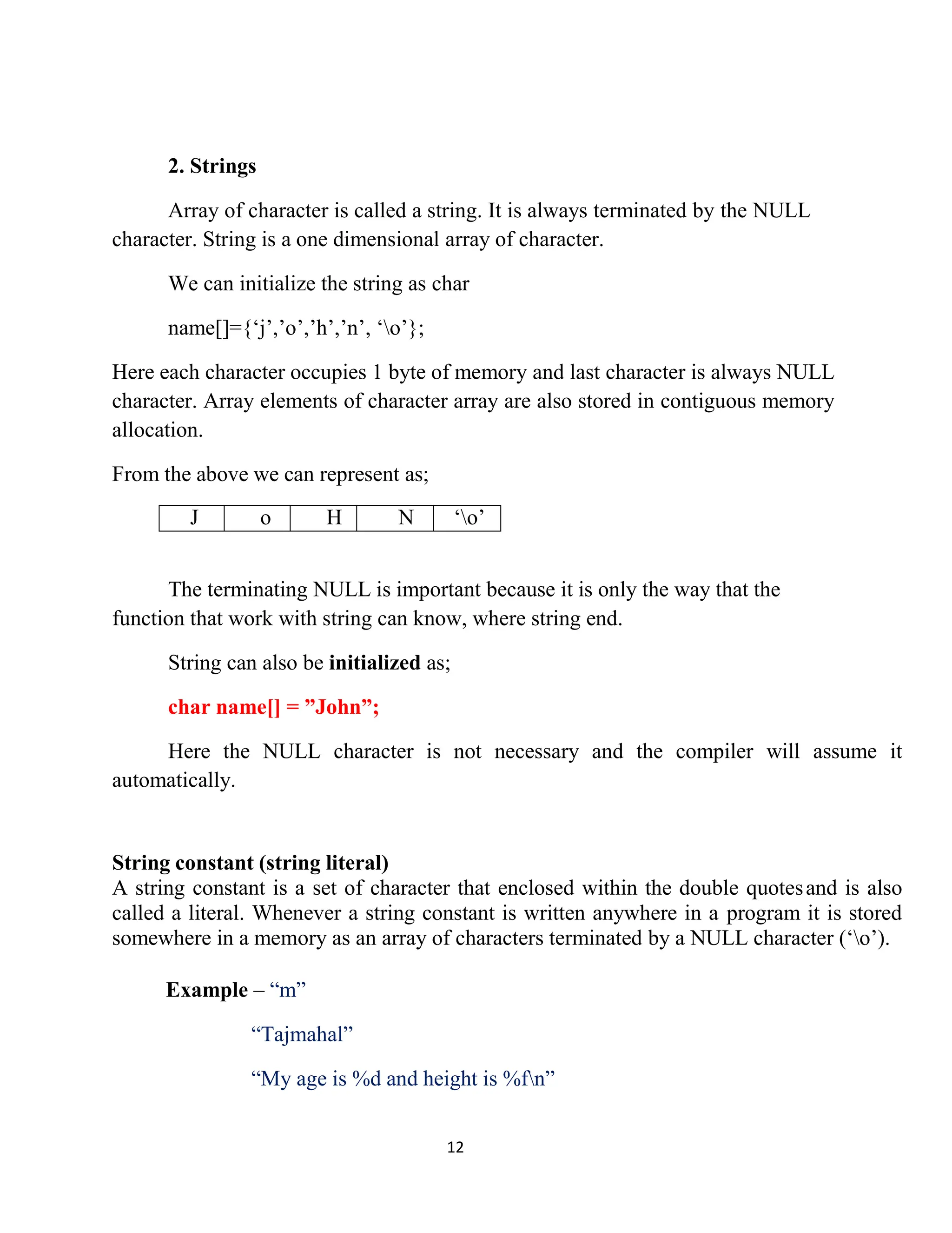 12 2. Strings Array of character is called a string. It is always terminated by the NULL character. String is a one dimensional array of character. We can initialize the string as char name[]={‘j’,’o’,’h’,’n’, ‘o’}; Here each character occupies 1 byte of memory and last character is always NULL character. Array elements of character array are also stored in contiguous memory allocation. From the above we can represent as; J o H N ‘o’ The terminating NULL is important because it is only the way that the function that work with string can know, where string end. String can also be initialized as; char name[] = ”John”; Here the NULL character is not necessary and the compiler will assume it automatically. String constant (string literal) A string constant is a set of character that enclosed within the double quotesand is also called a literal. Whenever a string constant is written anywhere in a program it is stored somewhere in a memory as an array of characters terminated by a NULL character (‘o’). Example – “m” “Tajmahal” “My age is %d and height is %fn” 