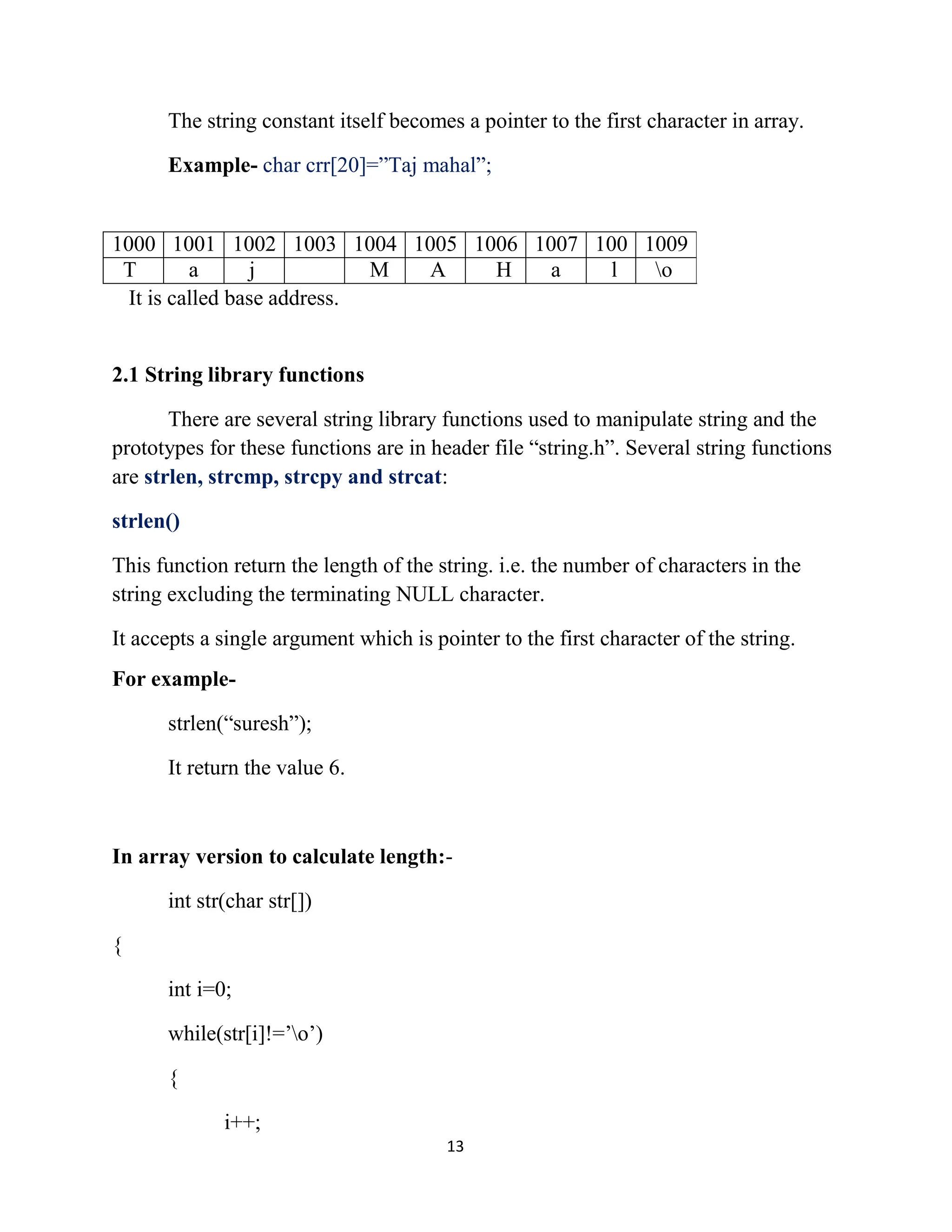 13 The string constant itself becomes a pointer to the first character in array. Example- char crr[20]=”Taj mahal”; It is called base address. 2.1 String library functions There are several string library functions used to manipulate string and the prototypes for these functions are in header file “string.h”. Several string functions are strlen, strcmp, strcpy and strcat: strlen() This function return the length of the string. i.e. the number of characters in the string excluding the terminating NULL character. It accepts a single argument which is pointer to the first character of the string. For example- strlen(“suresh”); It return the value 6. In array version to calculate length:- int str(char str[]) { int i=0; while(str[i]!=’o’) { i++; 1000 1001 1002 1003 1004 1005 1006 1007 100 1009 T a j M A H a l o 