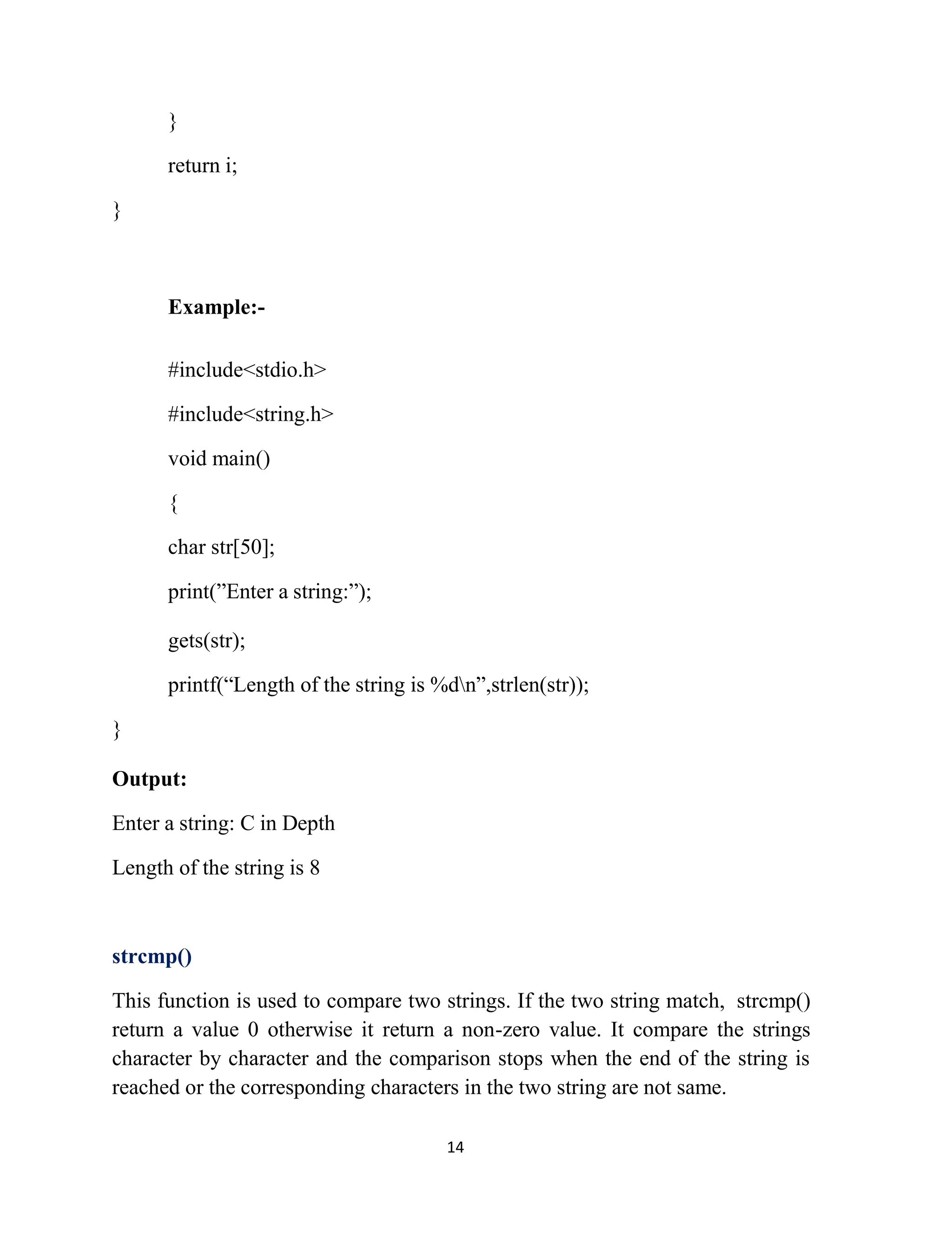 14 } return i; } Example:- #include<stdio.h> #include<string.h> void main() { char str[50]; print(”Enter a string:”); gets(str); printf(“Length of the string is %dn”,strlen(str)); } Output: Enter a string: C in Depth Length of the string is 8 strcmp() This function is used to compare two strings. If the two string match, strcmp() return a value 0 otherwise it return a non-zero value. It compare the strings character by character and the comparison stops when the end of the string is reached or the corresponding characters in the two string are not same. 