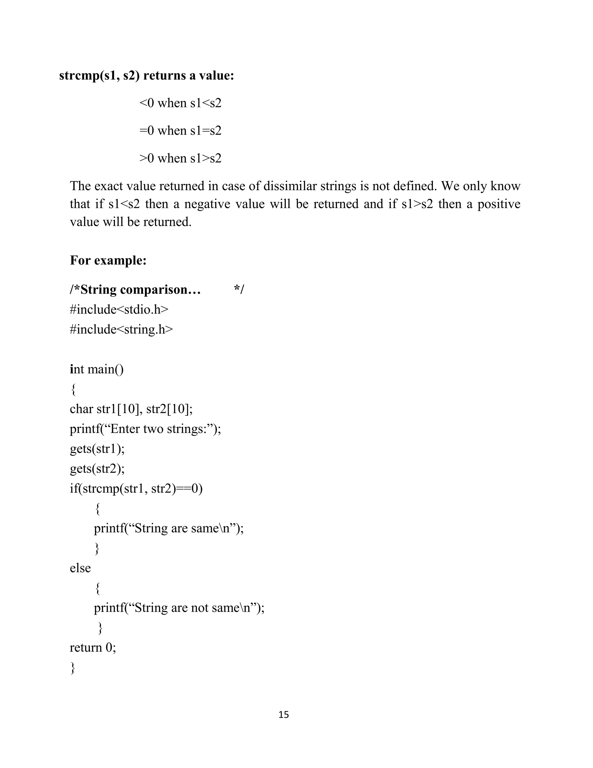 15 strcmp(s1, s2) returns a value: <0 when s1<s2 =0 when s1=s2 >0 when s1>s2 The exact value returned in case of dissimilar strings is not defined. We only know that if s1<s2 then a negative value will be returned and if s1>s2 then a positive value will be returned. For example: /*String comparison… */ #include<stdio.h> #include<string.h> int main() { char str1[10], str2[10]; printf(“Enter two strings:”); gets(str1); gets(str2); if(strcmp(str1, str2)==0) { printf(“String are samen”); } else { printf(“String are not samen”); } return 0; } 