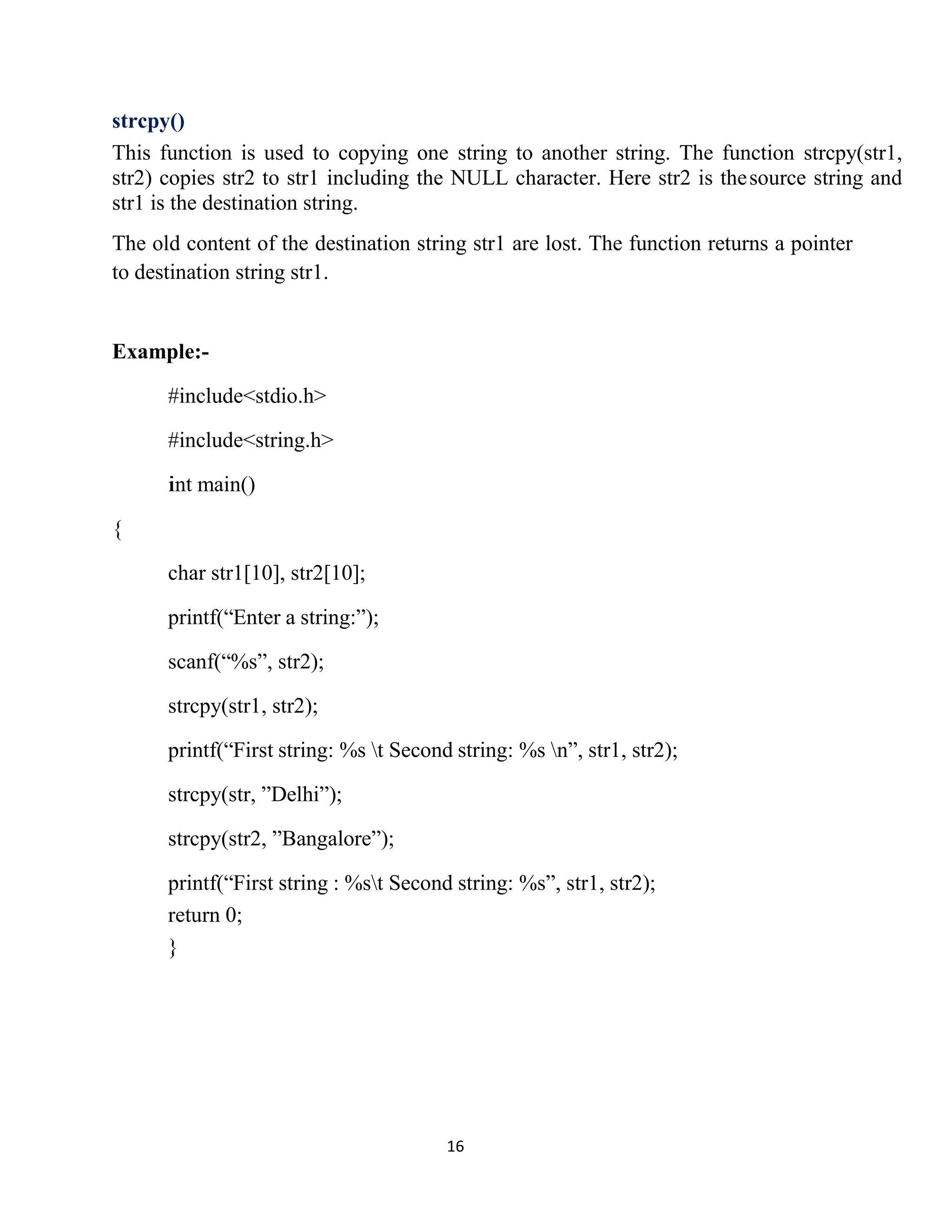 16 strcpy() This function is used to copying one string to another string. The function strcpy(str1, str2) copies str2 to str1 including the NULL character. Here str2 is thesource string and str1 is the destination string. The old content of the destination string str1 are lost. The function returns a pointer to destination string str1. Example:- #include<stdio.h> #include<string.h> i int main() { char str1[10], str2[10]; printf(“Enter a string:”); scanf(“%s”, str2); strcpy(str1, str2); printf(“First string: %s t Second string: %s n”, str1, str2); strcpy(str, ”Delhi”); strcpy(str2, ”Bangalore”); printf(“First string : %st Second string: %s”, str1, str2); return 0; } 