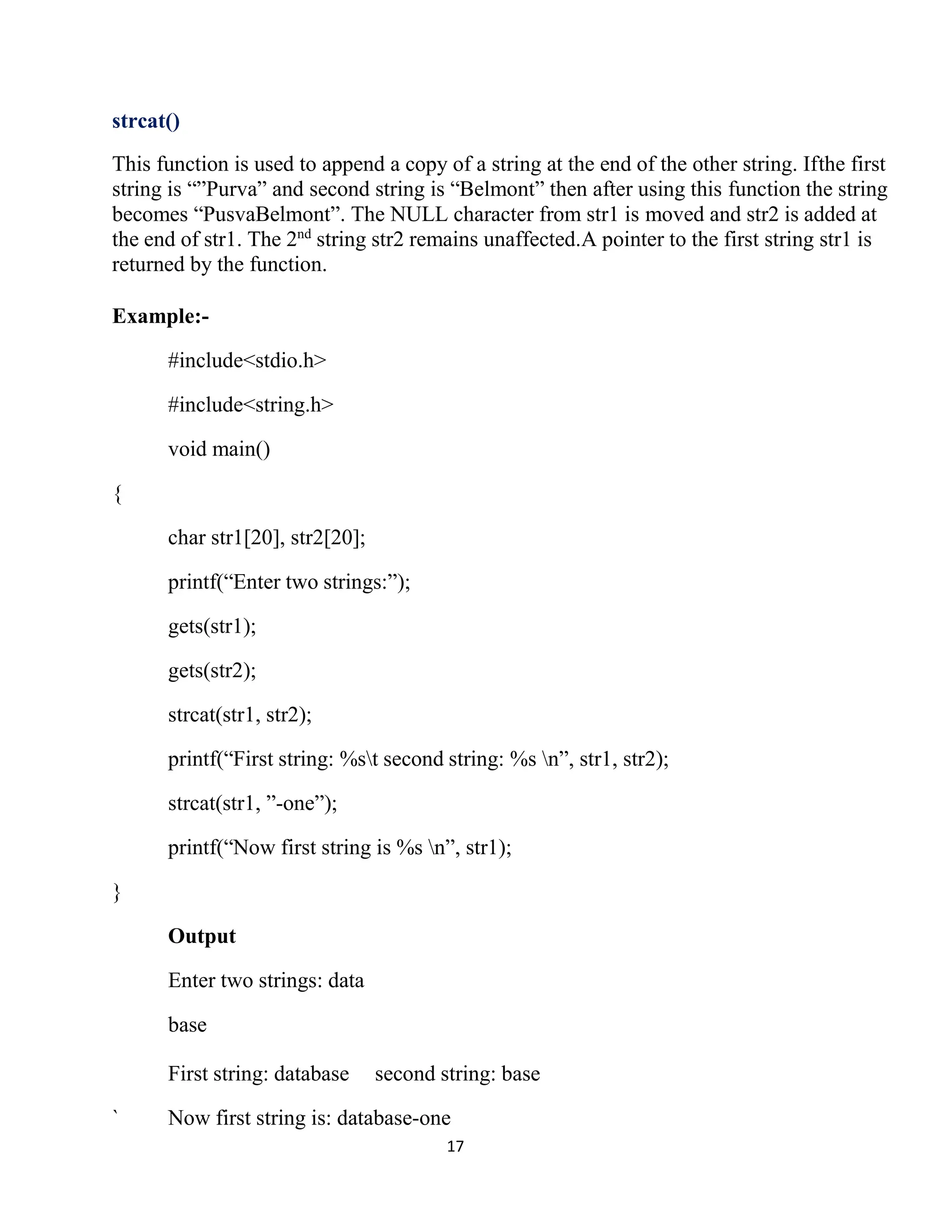 17 strcat() This function is used to append a copy of a string at the end of the other string. Ifthe first string is “”Purva” and second string is “Belmont” then after using this function the string becomes “PusvaBelmont”. The NULL character from str1 is moved and str2 is added at the end of str1. The 2nd string str2 remains unaffected.A pointer to the first string str1 is returned by the function. Example:- #include<stdio.h> #include<string.h> void main() { char str1[20], str2[20]; printf(“Enter two strings:”); gets(str1); gets(str2); strcat(str1, str2); printf(“First string: %st second string: %s n”, str1, str2); strcat(str1, ”-one”); printf(“Now first string is %s n”, str1); } Output Enter two strings: data base First string: database second string: base ` Now first string is: database-one 