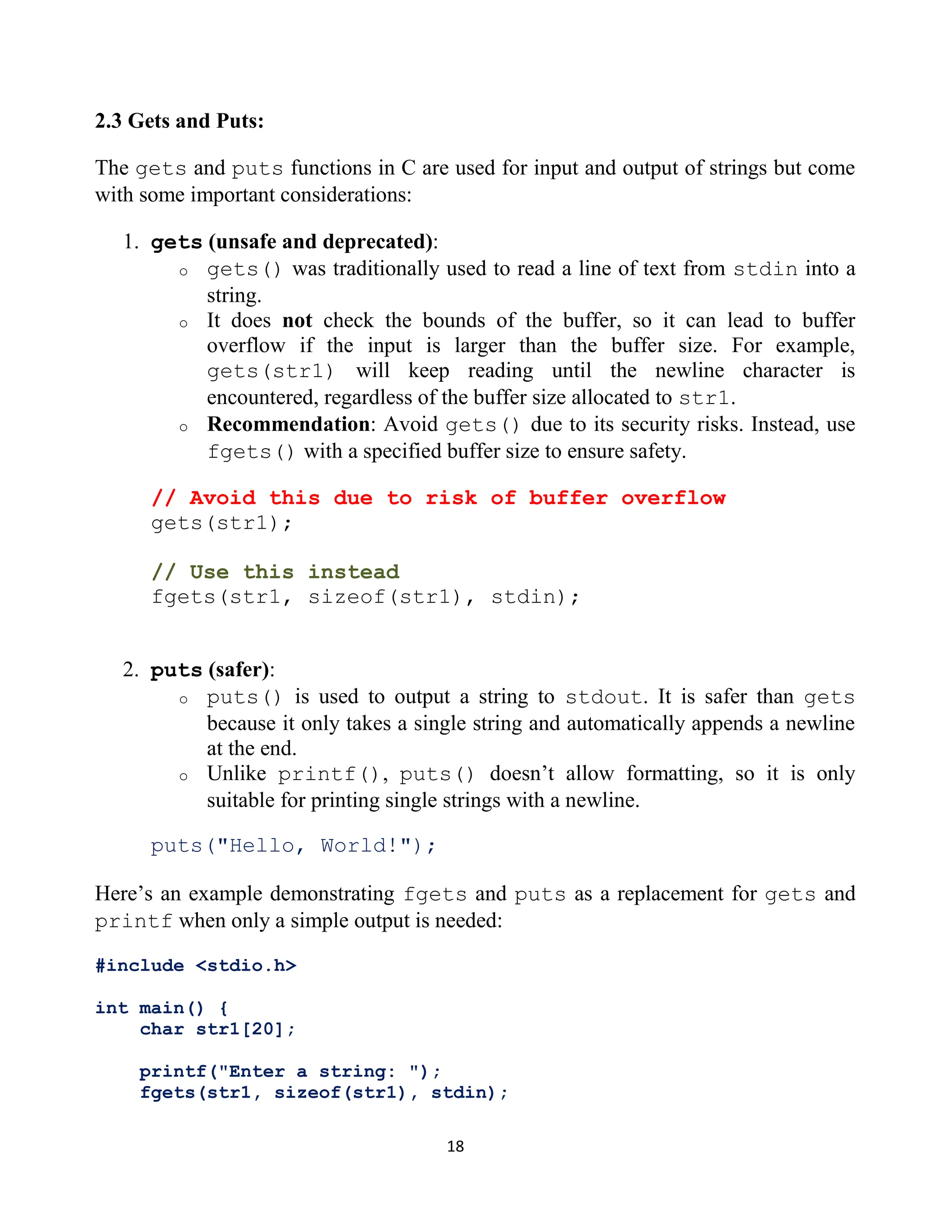 18 2.3 Gets and Puts: The gets and puts functions in C are used for input and output of strings but come with some important considerations: 1. gets (unsafe and deprecated): o gets() was traditionally used to read a line of text from stdin into a string. o It does not check the bounds of the buffer, so it can lead to buffer overflow if the input is larger than the buffer size. For example, gets(str1) will keep reading until the newline character is encountered, regardless of the buffer size allocated to str1. o Recommendation: Avoid gets() due to its security risks. Instead, use fgets() with a specified buffer size to ensure safety. // Avoid this due to risk of buffer overflow gets(str1); // Use this instead fgets(str1, sizeof(str1), stdin); 2. puts (safer): o puts() is used to output a string to stdout. It is safer than gets because it only takes a single string and automatically appends a newline at the end. o Unlike printf(), puts() doesn’t allow formatting, so it is only suitable for printing single strings with a newline. puts("Hello, World!"); Here’s an example demonstrating fgets and puts as a replacement for gets and printf when only a simple output is needed: #include <stdio.h> int main() { char str1[20]; printf("Enter a string: "); fgets(str1, sizeof(str1), stdin); 