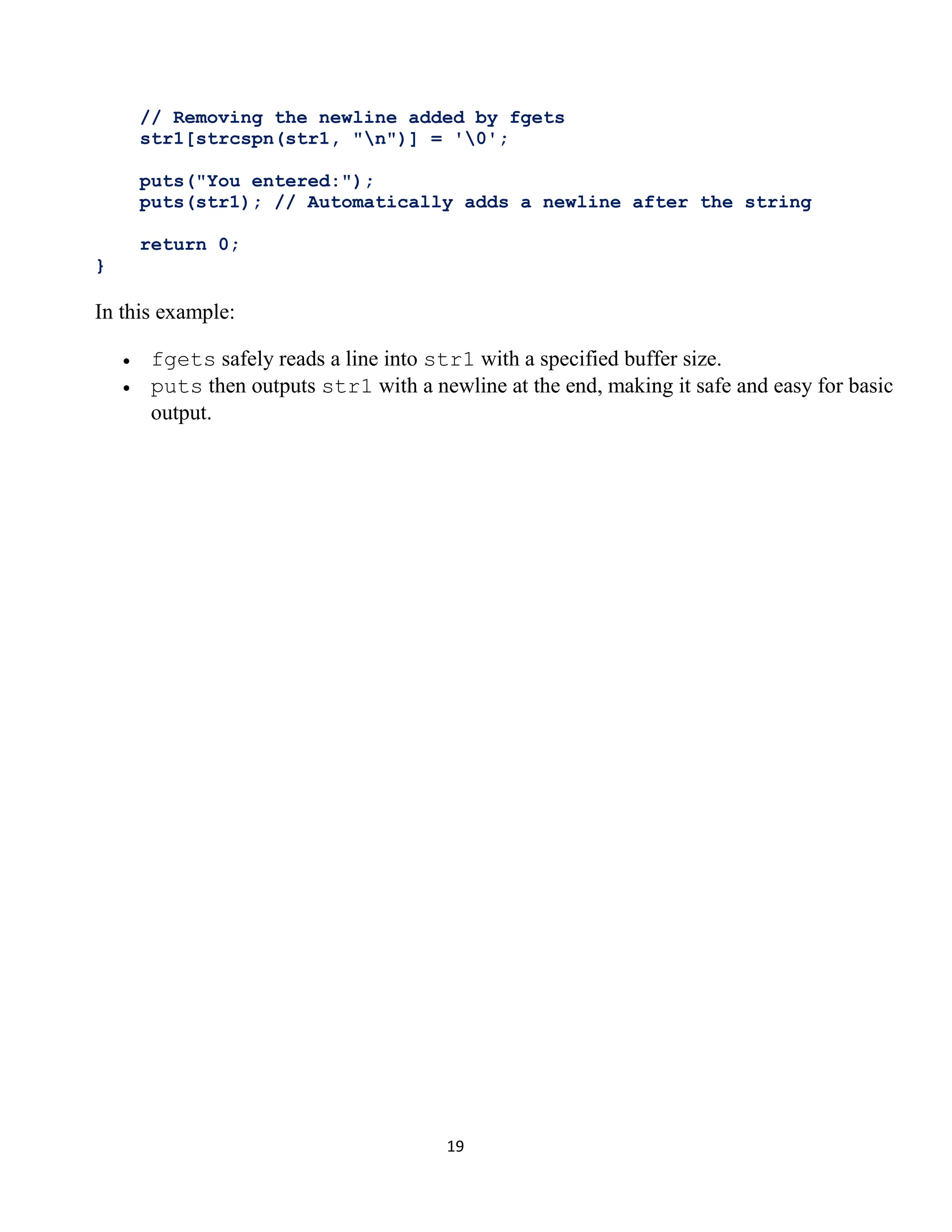19 // Removing the newline added by fgets str1[strcspn(str1, "n")] = '0'; puts("You entered:"); puts(str1); // Automatically adds a newline after the string return 0; } In this example: • fgets safely reads a line into str1 with a specified buffer size. • puts then outputs str1 with a newline at the end, making it safe and easy for basic output. 