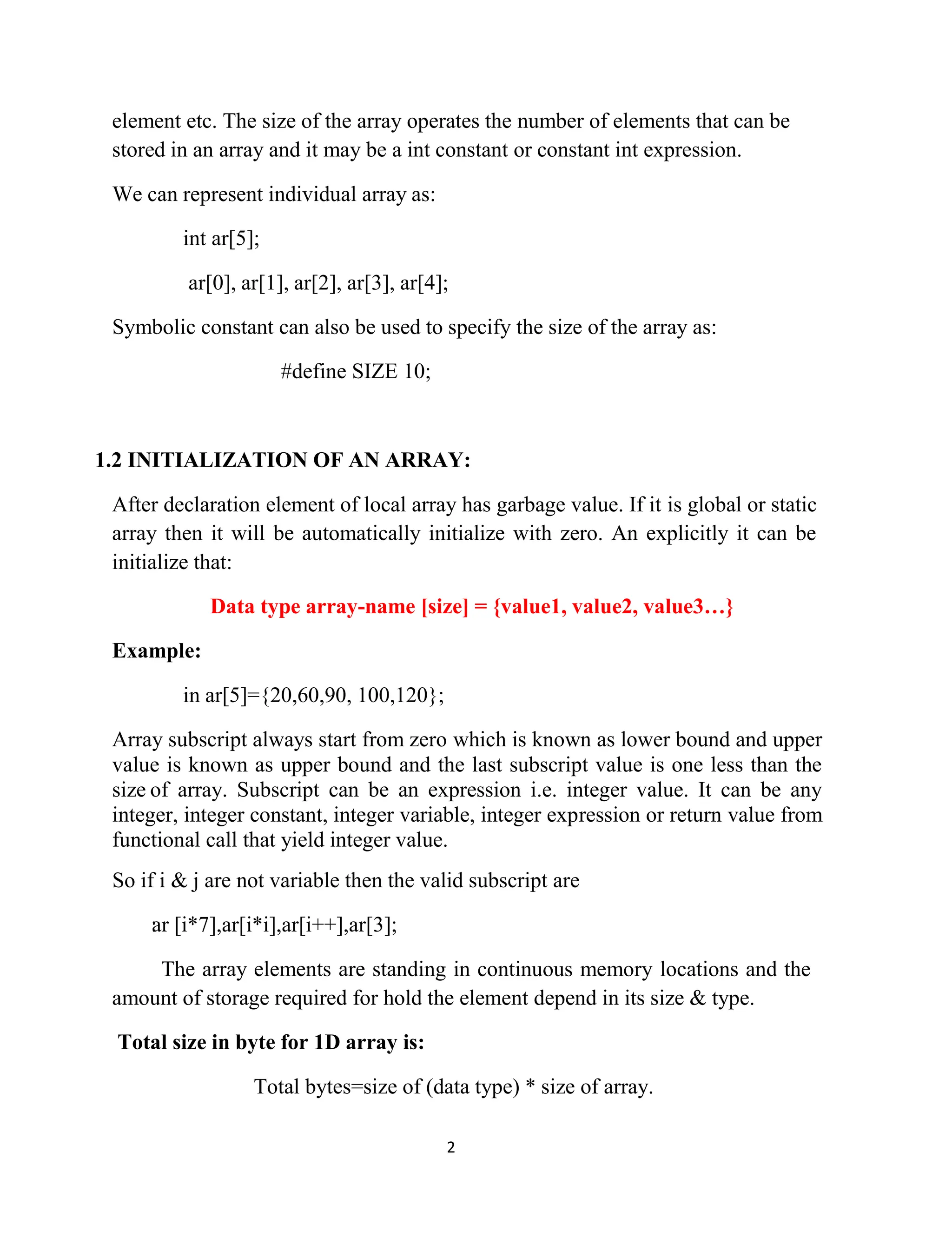 2 element etc. The size of the array operates the number of elements that can be stored in an array and it may be a int constant or constant int expression. We can represent individual array as: int ar[5]; ar[0], ar[1], ar[2], ar[3], ar[4]; Symbolic constant can also be used to specify the size of the array as: #define SIZE 10; 1.2 INITIALIZATION OF AN ARRAY: After declaration element of local array has garbage value. If it is global or static array then it will be automatically initialize with zero. An explicitly it can be initialize that: Data type array-name [size] = {value1, value2, value3…} Example: in ar[5]={20,60,90, 100,120}; Array subscript always start from zero which is known as lower bound and upper value is known as upper bound and the last subscript value is one less than the size of array. Subscript can be an expression i.e. integer value. It can be any integer, integer constant, integer variable, integer expression or return value from functional call that yield integer value. So if i & j are not variable then the valid subscript are : ar [i*7],ar[i*i],ar[i++],ar[3]; The array elements are standing in continuous memory locations and the amount of storage required for hold the element depend in its size & type. Total size in byte for 1D array is: Total bytes=size of (data type) * size of array. 