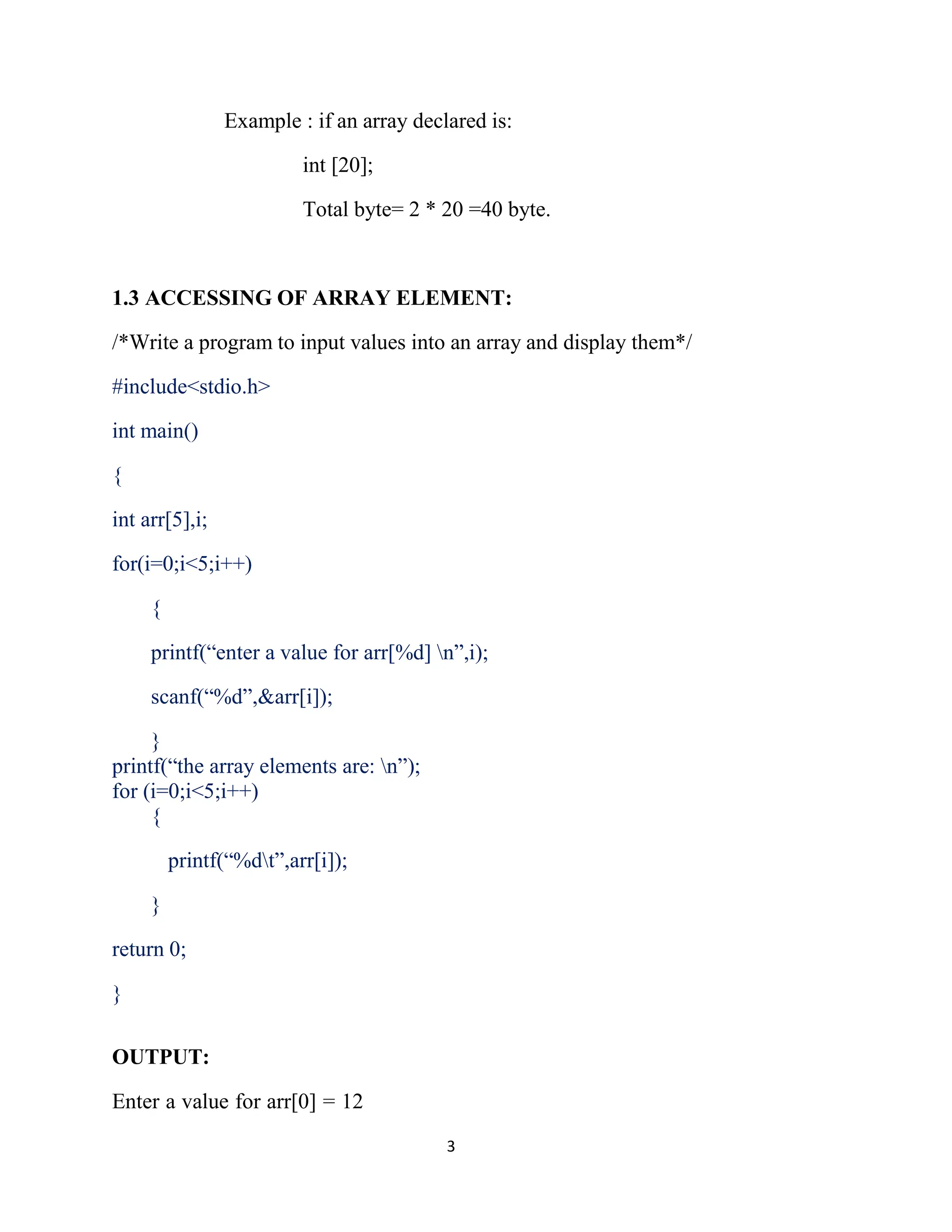 3 Example : if an array declared is: int [20]; Total byte= 2 * 20 =40 byte. 1.3 ACCESSING OF ARRAY ELEMENT: /*Write a program to input values into an array and display them*/ #include<stdio.h> int main() { int arr[5],i; for(i=0;i<5;i++) { printf(“enter a value for arr[%d] n”,i); scanf(“%d”,&arr[i]); } printf(“the array elements are: n”); for (i=0;i<5;i++) { printf(“%dt”,arr[i]); } return 0; } OUTPUT: Enter a value for arr[0] = 12 
