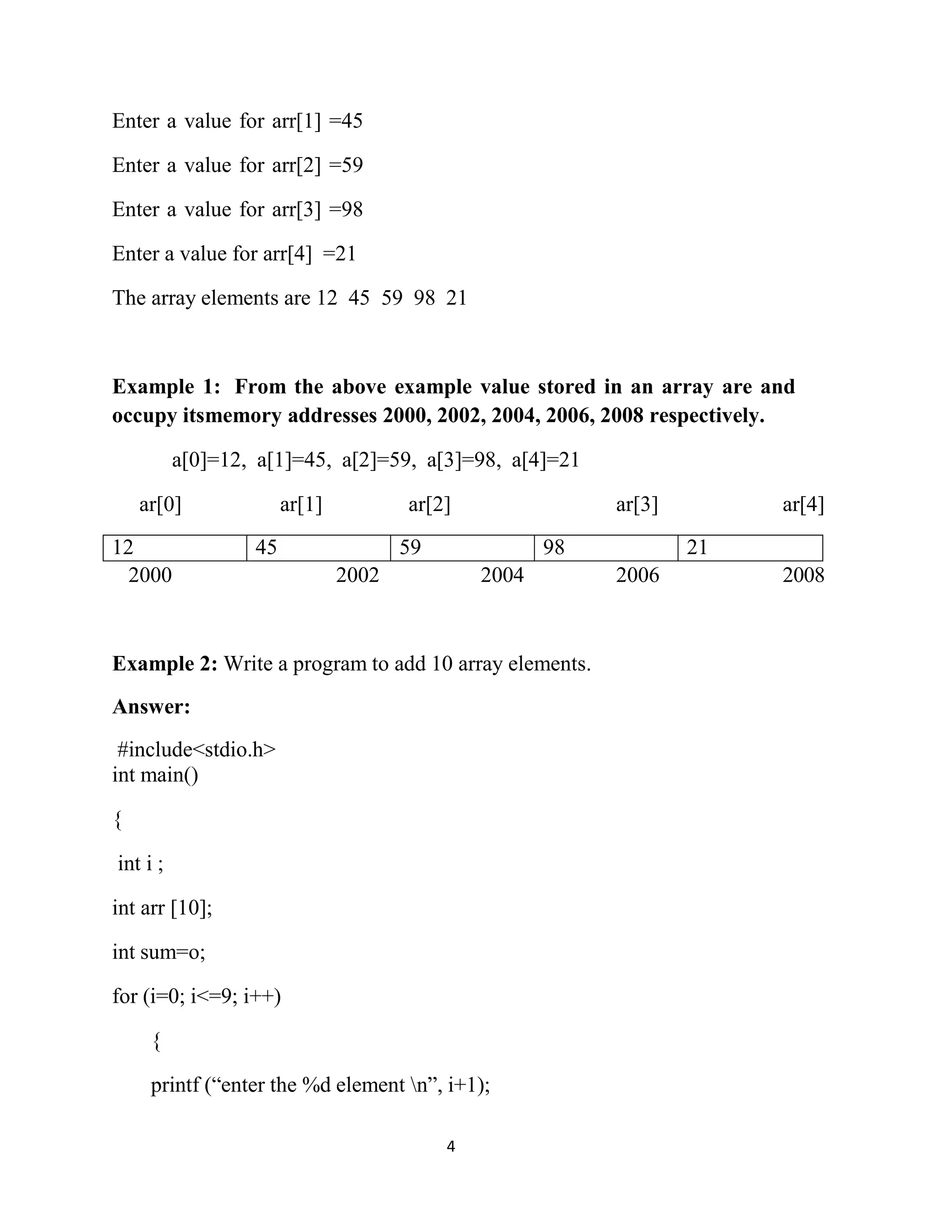 4 Enter a value for arr[1] =45 Enter a value for arr[2] =59 Enter a value for arr[3] =98 Enter a value for arr[4] =21 The array elements are 12 45 59 98 21 Example 1: From the above example value stored in an array are and occupy itsmemory addresses 2000, 2002, 2004, 2006, 2008 respectively. a[0]=12, a[1]=45, a[2]=59, a[3]=98, a[4]=21 ar[0] ar[1] ar[2] ar[3] ar[4] 2000 2002 2004 2006 2008 Example 2: Write a program to add 10 array elements. Answer: #include<stdio.h> int main() { int i ; int arr [10]; int sum=o; for (i=0; i<=9; i++) { printf (“enter the %d element n”, i+1); 12 45 59 98 21 