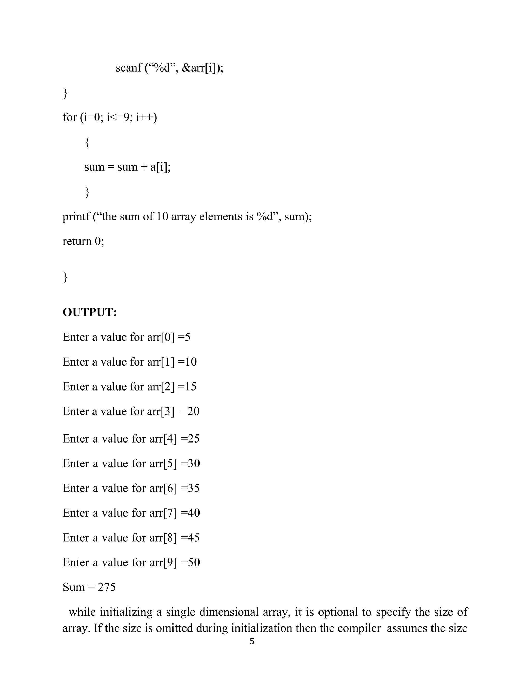 5 scanf (“%d”, &arr[i]); } for (i=0; i<=9; i++) { sum = sum + a[i]; } printf (“the sum of 10 array elements is %d”, sum); return 0; } OUTPUT: Enter a value for arr[0] =5 Enter a value for arr[1] =10 Enter a value for arr[2] =15 Enter a value for arr[3] =20 Enter a value for arr[4] =25 Enter a value for arr[5] =30 Enter a value for arr[6] =35 Enter a value for arr[7] =40 Enter a value for arr[8] =45 Enter a value for arr[9] =50 Sum = 275 while initializing a single dimensional array, it is optional to specify the size of array. If the size is omitted during initialization then the compiler assumes the size 