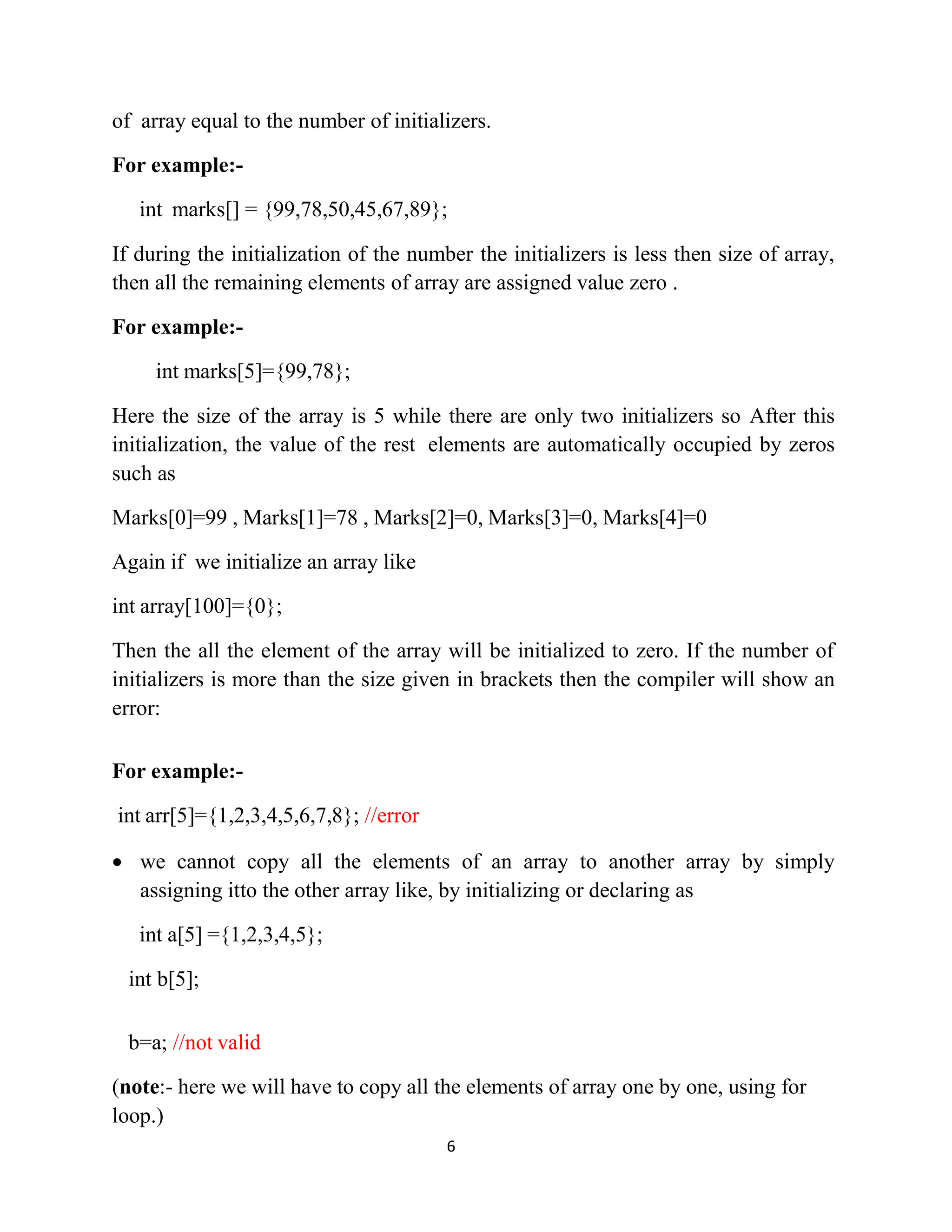 6 of array equal to the number of initializers. For example:- int marks[] = {99,78,50,45,67,89}; If during the initialization of the number the initializers is less then size of array, then all the remaining elements of array are assigned value zero . For example:- int marks[5]={99,78}; Here the size of the array is 5 while there are only two initializers so After this initialization, the value of the rest elements are automatically occupied by zeros such as Marks[0]=99 , Marks[1]=78 , Marks[2]=0, Marks[3]=0, Marks[4]=0 Again if we initialize an array like int array[100]={0}; Then the all the element of the array will be initialized to zero. If the number of initializers is more than the size given in brackets then the compiler will show an error: For example:- int arr[5]={1,2,3,4,5,6,7,8}; //error • we cannot copy all the elements of an array to another array by simply assigning itto the other array like, by initializing or declaring as int a[5] ={1,2,3,4,5}; int b[5]; b=a; //not valid (note:- here we will have to copy all the elements of array one by one, using for loop.) 