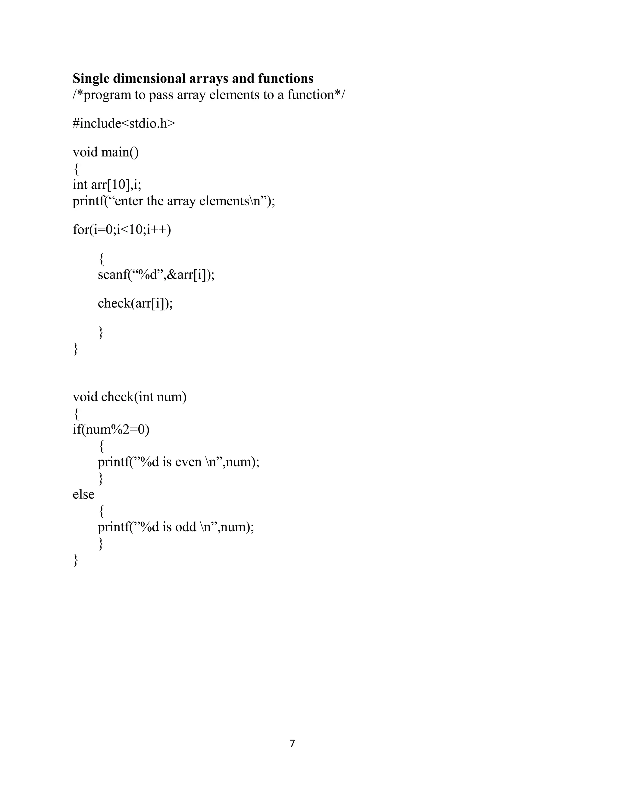 7 Single dimensional arrays and functions /*program to pass array elements to a function*/ #include<stdio.h> void main() { int arr[10],i; printf(“enter the array elementsn”); for(i=0;i<10;i++) { scanf(“%d”,&arr[i]); check(arr[i]); } } void check(int num) { if(num%2=0) { printf(”%d is even n”,num); } else { printf(”%d is odd n”,num); } } 