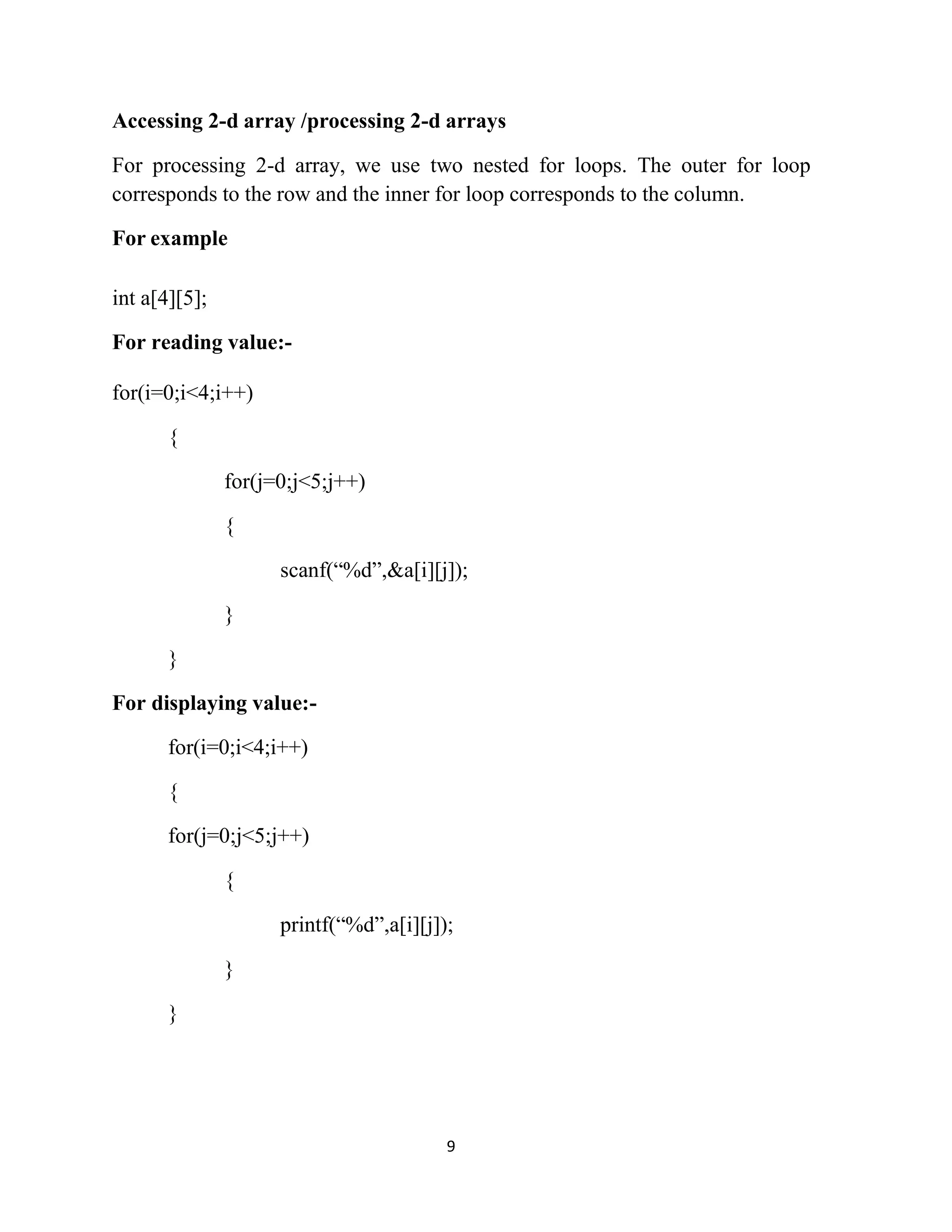 9 Accessing 2-d array /processing 2-d arrays For processing 2-d array, we use two nested for loops. The outer for loop corresponds to the row and the inner for loop corresponds to the column. For example int a[4][5]; For reading value:- for(i=0;i<4;i++) { for(j=0;j<5;j++) { scanf(“%d”,&a[i][j]); } } For displaying value:- for(i=0;i<4;i++) { for(j=0;j<5;j++) { printf(“%d”,a[i][j]); } } 