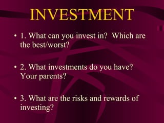 INVESTMENT 1. What can you invest in?  Which are the best/worst? 2. What investments do you have?  Your parents? 3. What are the risks and rewards of investing? 