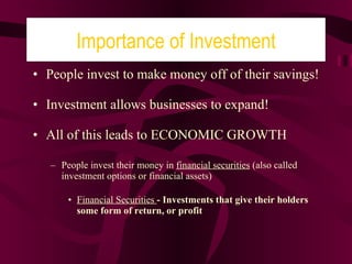 People invest to make money off of their savings! Investment allows businesses to expand! All of this leads to ECONOMIC GROWTH People invest their money in  financial securities  (also called investment options or financial assets) Financial Securities  - Investments that give their holders some form of return, or profit Importance of Investment 