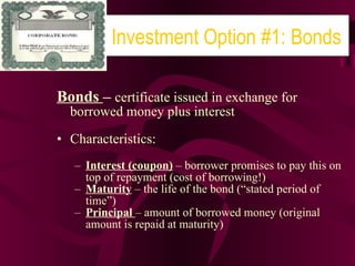 Bonds  –  certificate issued in exchange for borrowed money plus interest Characteristics: Interest (coupon)  – borrower promises to pay this on top of repayment (cost of borrowing!) Maturity  – the life of the bond (“stated period of time”) Principal  – amount of borrowed money (original amount is repaid at maturity) Investment Option #1: Bonds 