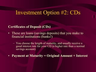 Investment Option #2: CDs Certificates of Deposit (CDs) These are loans (savings deposits) that you make to financial institutions (banks!) You choose the length of maturity, and usually receive a good interest rate for your CD (a higher rate than a normal savings account) Payment at Maturity = Original Amount + Interest 