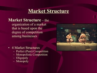 Market Structure Market Structure  – the organization of a market that is based upon the degree of competition among businesses 4 Market Structures Perfect (Pure) Competition Monopolistic Competition Oligopoly Monopoly 