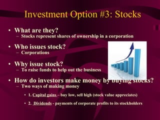 Investment Option #3: Stocks What are they?  Stocks represent shares of ownership in a corporation Who issues stock? Corporations Why issue stock? To raise funds to help out the business How do investors make money by buying stocks? Two ways of making money 1.  Capital gains  – buy low, sell high (stock value appreciates) 2.  Dividends  - payments of corporate profits to its stockholders 