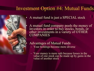 Investment Option #4: Mutual Funds A mutual fund is just a SPECIAL stock A mutual fund company pools the money of investors in order to buy stocks, bonds, or other investments in a variety of OTHER COMPANIES Advantages of Mutual Funds Your holdings become more diverse Your money is more safe because losses in the value of one stock can be made up by gains in the value of another stock 