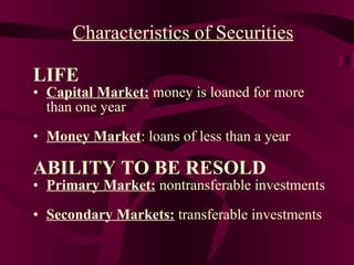 LIFE Capital Market:  money is loaned for more than one year Money Market : loans of less than a year ABILITY TO BE RESOLD Primary Market:  nontransferable investments Secondary Markets:  transferable investments Characteristics of Securities 