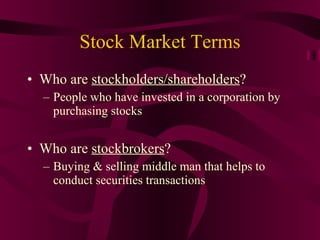 Stock Market Terms Who are  stockholders/shareholders ? People who have invested in a corporation by purchasing stocks Who are  stockbrokers ? Buying & selling middle man that helps to conduct securities transactions 