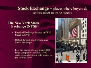 Stock Exchange  –  places where buyers & sellers meet to trade stocks The New York Stock Exchange (NYSE) Physical Exchange located on Wall Street in NYC Oldest, largest, most prestigious Stock Exchange lists the shares of more than 3,000 large companies, and has 1,400 seats or memberships with access to the trading floor. 