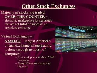 Other Stock Exchanges Majority of stocks are traded  OVER-THE-COUNTER  = electronic marketplace for securities that are not listed or traded on an organized exchange Virtual Exchanges –  NASDAQ  –  largest American virtual exchange where trading is done through network of computers Lists stock prices for about 3,800 companies Many of these companies are high-tech 