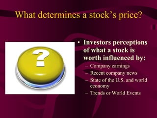 What determines a stock’s price? Investors perceptions of what a stock is worth influenced by: Company earnings Recent company news State of the U.S. and world economy Trends or World Events 