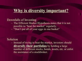 Why is diversity important? Downfalls of Investing The Efficient Market Hypothesis states that it is not possible to “beat the market” regularly. “ Don’t put all of your eggs in one basket” Solution Instead of trying to beat the market, investors should  diversify their portfolios  by holding a large number of different stocks, bonds, assets, etc. or enlist the assistance of a stockbroker. 