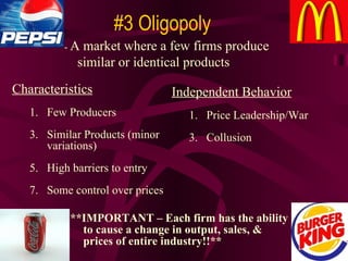 **IMPORTANT – Each firm has the ability to cause a change in output, sales, & prices of entire industry!!** #3 Oligopoly -  A market where a few firms produce similar or identical products Characteristics Few Producers Similar Products (minor variations) High barriers to entry Some control over prices Independent Behavior Price Leadership/War Collusion 