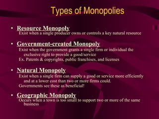 Resource Monopoly Exist when a single producer owns or controls a key natural resource Government-created Monopoly Exist when the government grants a single firm or individual the exclusive right to provide a good/service Ex. Patents & copyrights, public franchises, and licenses Natural Monopoly Exist when a single firm can supply a good or service more efficiently and at a lower cost than two or more firms could. Governments see these as beneficial! Geographic Monopoly Occurs when a town is too small to support two or more of the same business Types of Monopolies 
