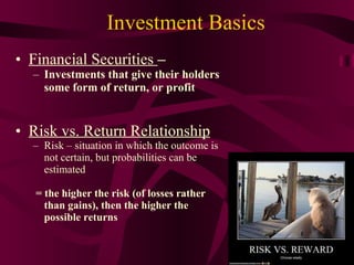 Investment Basics Financial Securities  –  Investments that give their holders some form of return, or profit Risk vs. Return Relationship Risk – situation in which the outcome is not certain, but probabilities can be estimated = the higher the risk (of losses rather than gains), then the higher the possible returns 