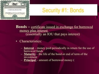 Bonds –  certificate issued in exchange for borrowed money plus interest  (essentially an IOU that pays interest) Characteristics: Interest  – money paid periodically in return for the use of borrowed funds Maturity  – the life of the bond or end of term of the investment Principal  – amount of borrowed money ( Security #1: Bonds 