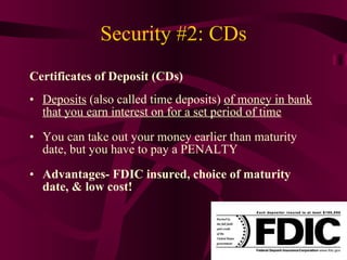 Security #2: CDs Certificates of Deposit (CDs) Deposits  (also called time deposits)  of money in bank that you earn interest on for a set period of time You can take out your money earlier than maturity date, but you have to pay a PENALTY Advantages- FDIC insured, choice of maturity date, & low cost! 